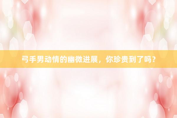 弓手男动情的幽微进展，你珍贵到了吗？
